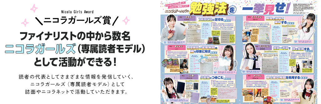 ニコラガールズ賞　ファイナリストの中から数名ニコラガールズ（専属読者モデル）として活動ができる！読者の代表としてさまざまな情報を発信していく、ニコラガールズ（専属読者モデル）として誌面やニコラネットで活動していただきます。
