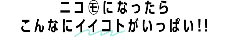 ニコ㋲になったらこんなにイイコトがいっぱい!!
