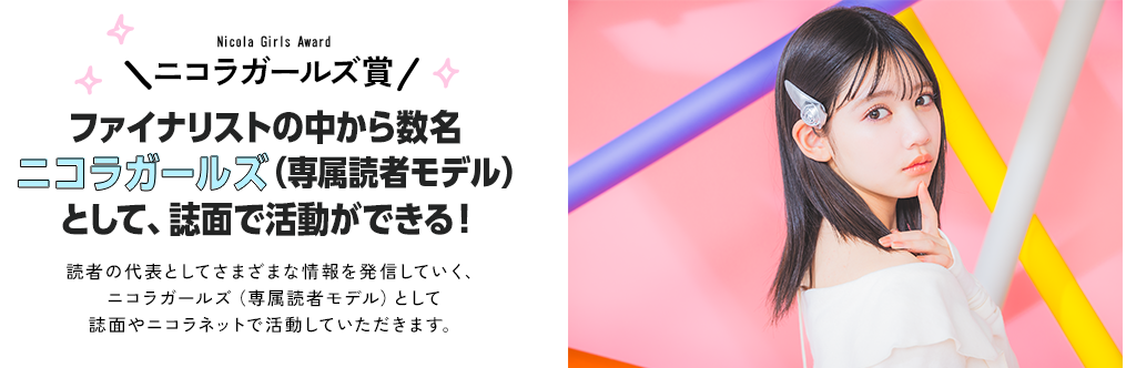 ニコラガールズ賞　ファイナリストの中から数名ニコラガールズ（専属読者モデル）として、誌面で活動ができる！読者の代表としてさまざまな情報を発信していく、ニコラガールズ（専属読者モデル）として誌面やニコラネットで活動していただきます。