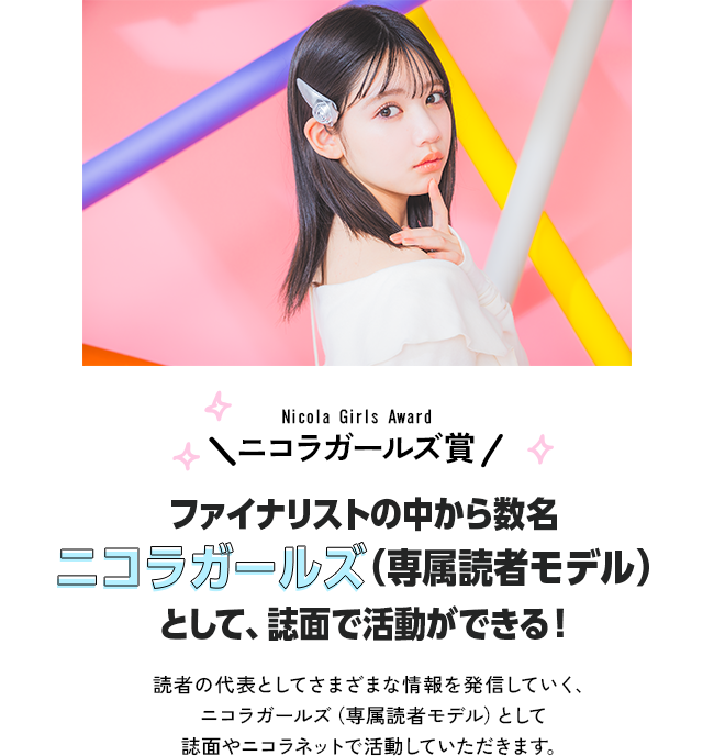 ニコラガールズ賞　ファイナリストの中から数名ニコラガールズ（専属読者モデル）として、誌面で活動ができる！読者の代表としてさまざまな情報を発信していく、ニコラガールズ（専属読者モデル）として誌面やニコラネットで活動していただきます。