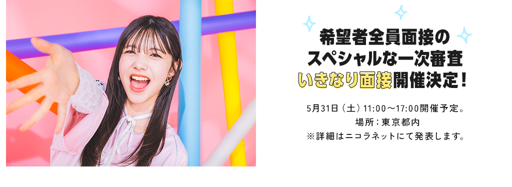 希望者全員面接のスペシャルな一次審査いきなり面接開催決定！5月31日（土）11:00～17:00開催予定。場所：東京都内※詳細はニコラネットにて発表します。