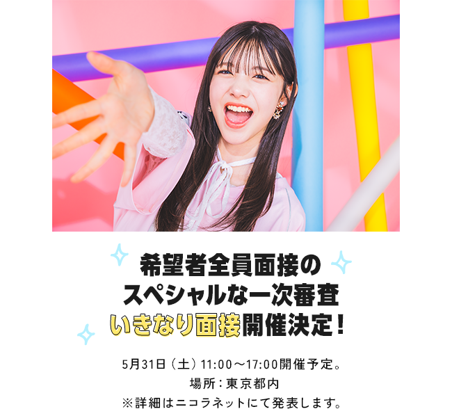 希望者全員面接のスペシャルな一次審査いきなり面接開催決定！5月31日（土）11:00～17:00開催予定。場所：東京都内※詳細はニコラネットにて発表します。