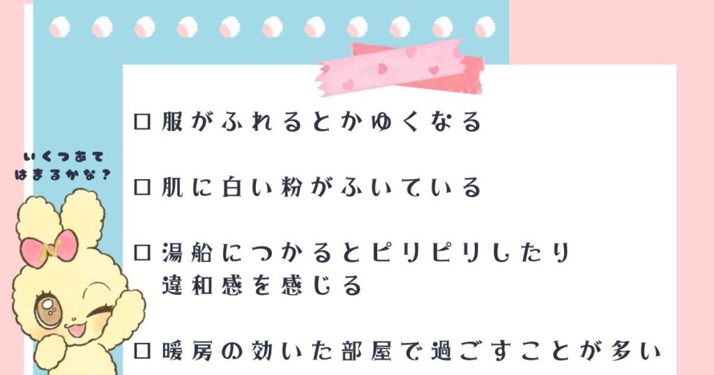 □ 服がふれるとかゆくなる
□ 肌に白い粉がふいている 
□ 湯船につかるとピリピリしたり違和感を感じる
□ 暖房の効いた部屋で過ごすことが多い